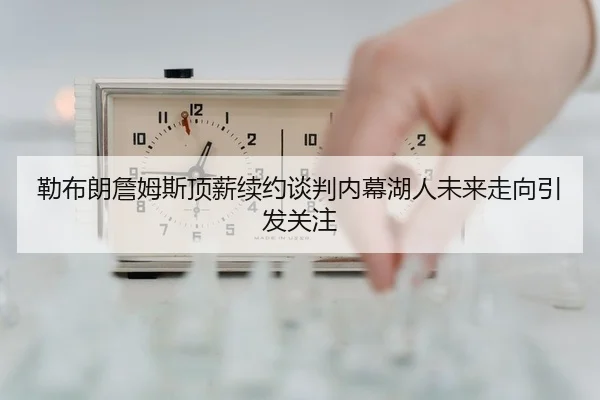 勒布朗詹姆斯顶薪续约谈判内幕湖人未来走向引发关注
